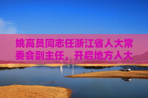 姚高员同志任浙江省人大常委会副主任，开启地方人大工作新篇章，姚高员同志任浙江省人大常委会副主任 开启地方人大工作新篇章