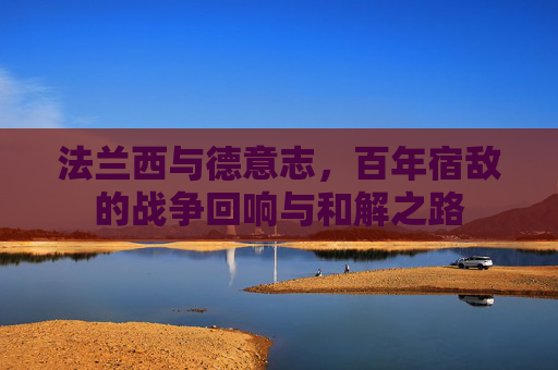 法兰西与德意志，百年宿敌的战争回响与和解之路