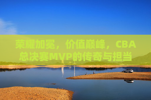 荣耀加冕，价值巅峰，CBA总决赛MVP的传奇与担当，CBA总决赛MVP，荣耀加冕，价值巅峰的传奇与担当
