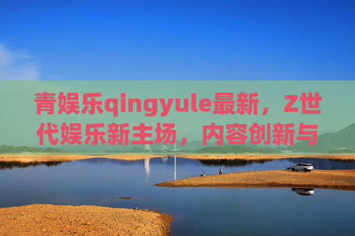 青娱乐qingyule最新，Z世代娱乐新主场，内容创新与科技共振引领行业风向，青娱乐，Z世代娱乐新主场，内容创新与科技共振引领行业风向