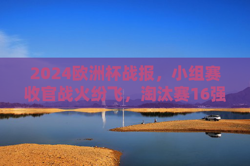2024欧洲杯战报，小组赛收官战火纷飞，淘汰赛16强席位尘埃落定，2024欧洲杯小组赛收官，16强席位尘埃落定