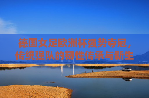 德国女足欧洲杯强势夺冠，传统强队的韧性传承与新生力量崛起，德国女足欧洲杯登顶，传统强队韧性传承与新生力量崛起
