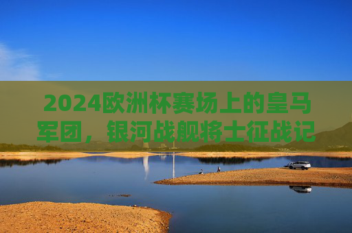 2024欧洲杯赛场上的皇马军团，银河战舰将士征战记，2024欧洲杯银河战舰将士征战记