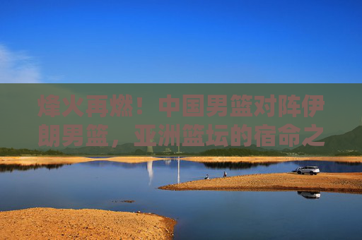 烽火再燃！中国男篮对阵伊朗男篮，亚洲篮坛的宿命之战与未来的拷问，烽火再燃！中国男篮VS伊朗男篮，亚洲篮坛宿命之战与未来拷问