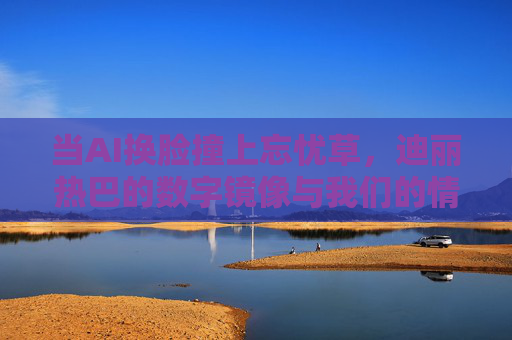 当AI换脸撞上忘忧草，迪丽热巴的数字镜像与我们的情感迷途