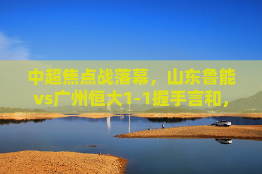 中超焦点战落幕，山东鲁能vs广州恒大1-1握手言和，费莱尼艾克森各建奇功，积分榜格局再生变数