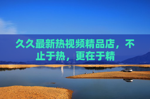 久久最新热视频精品店，不止于热，更在于精