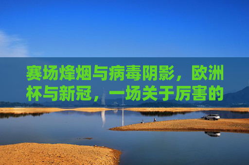 赛场烽烟与病毒阴影，欧洲杯与新冠，一场关于厉害的多维较量，欧洲杯与新冠，赛场烽烟与病毒阴影的较量