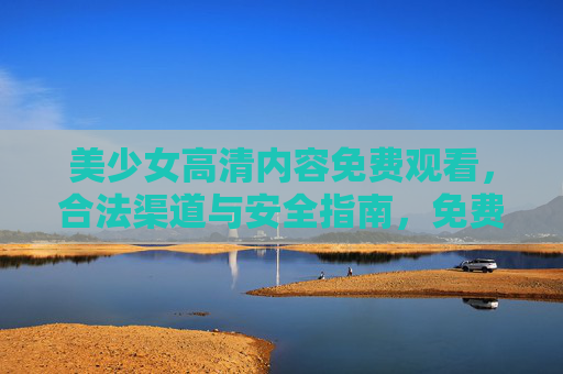 美少女高清内容免费观看，合法渠道与安全指南，免费观看，合法渠道与安全指南