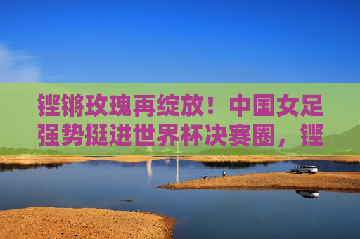 铿锵玫瑰再绽放!中国女足强势挺进世界杯决赛圈,铿锵玫瑰再绽放,强势挺进世界杯决赛圈 铿锵玫瑰再绽放!中国女足强势挺进世界杯决赛圈,铿锵玫瑰再绽放,强势挺进世界杯决赛圈