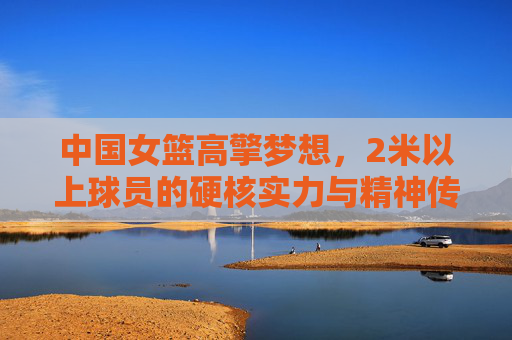 中国女篮高擎梦想，2米以上球员的硬核实力与精神传承，中国女篮擎梦前行，2米以上球员的硬核实力与精神传承