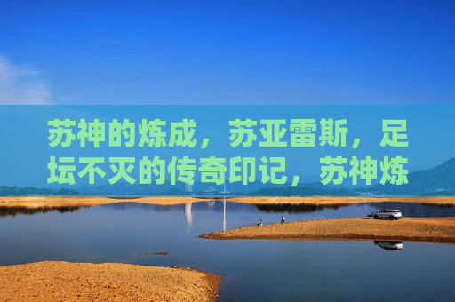 苏神的炼成，苏亚雷斯，足坛不灭的传奇印记，苏神炼成，足坛不灭的传奇印记