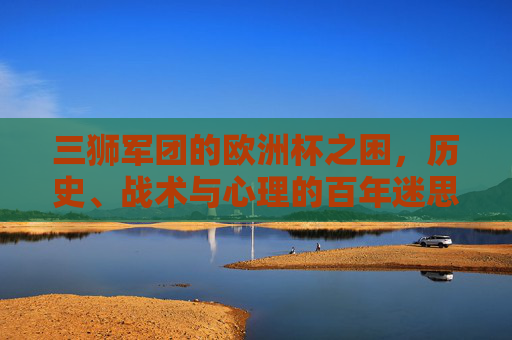 三狮军团的欧洲杯之困，历史、战术与心理的百年迷思，三狮军团百年欧洲杯困局，历史、战术与心理的迷思