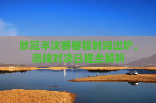 欧冠半决赛赛程时间出炉，巅峰对决日程全解析