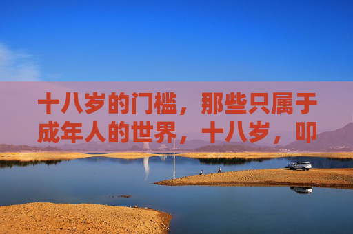 十八岁的门槛，那些只属于成年人的世界，十八岁，叩开成年世界的专属之门