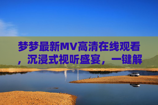 梦梦最新MV高清在线观看，沉浸式视听盛宴，一键解锁音乐故事