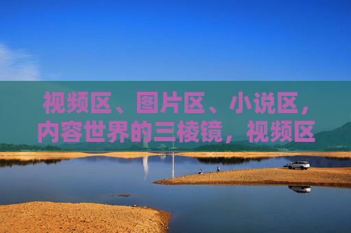 视频区、图片区、小说区，内容世界的三棱镜，视频区、图片区、小说区，内容世界的三棱镜