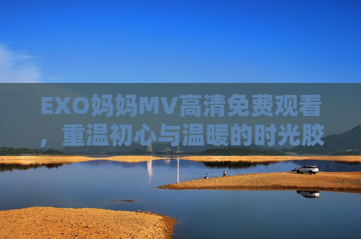 EXO妈妈MV高清免费观看，重温初心与温暖的时光胶囊，EXO妈妈MV高清重温，初心与温暖的时光胶囊