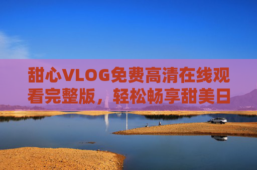 甜心VLOG免费高清在线观看完整版，轻松畅享甜美日常，甜心VLOG免费高清完整版 在线畅享甜美日常