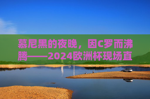 慕尼黑的夜晚，因C罗而沸腾——2024欧洲杯现场直击，慕尼黑夜晚，C罗沸腾2024欧洲杯——现场直击