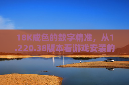 18K成色的数字精准，从1.220.38版本看游戏安装的品质坚守，18K成色数字精准，1.220.38版本游戏安装的品质坚守