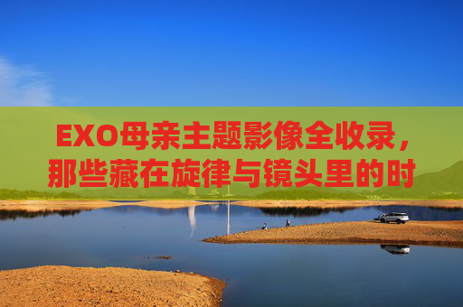 EXO母亲主题影像全收录，那些藏在旋律与镜头里的时光与感恩，EXO母亲主题影像全收录，旋律与镜头里的时光感恩