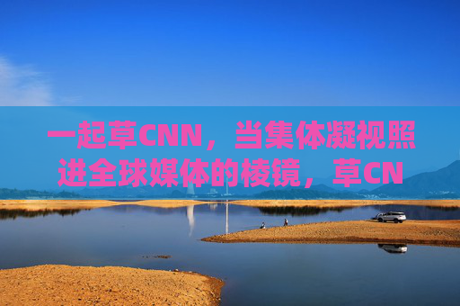 一起草CNN，当集体凝视照进全球媒体的棱镜，草CNN，集体凝视照进全球媒体棱镜