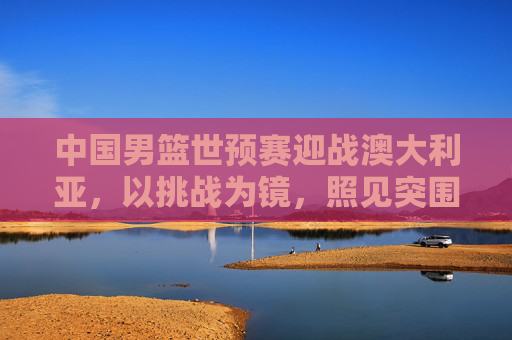 中国男篮世预赛迎战澳大利亚，以挑战为镜，照见突围之路，挑战为镜照突围，中国男篮世预战澳大利亚