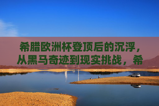 希腊欧洲杯登顶后的沉浮，从黑马奇迹到现实挑战，希腊欧洲杯登顶沉浮，黑马奇迹到现实挑战