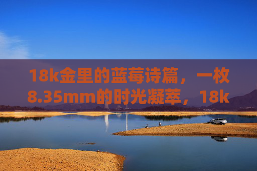 18k金里的蓝莓诗篇，一枚8.35mm的时光凝萃，18k金蓝莓诗篇，8.35mm时光凝萃