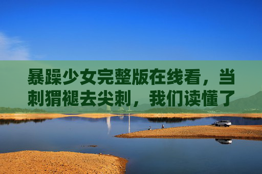 暴躁少女完整版在线看，当刺猬褪去尖刺，我们读懂了青春最真实的模样，暴躁少女，褪去尖刺，读懂青春最真实的模样