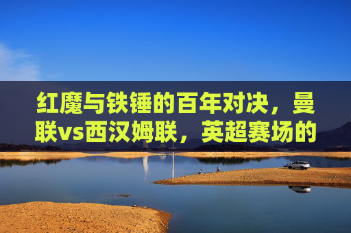 红魔与铁锤的百年对决,曼联vs西汉姆联,英超赛场的永恒碰撞,红魔与铁锤的百年英超永恒碰撞 红魔与铁锤的百年对决,曼联vs西汉姆联,英超赛场的永恒碰撞,红魔与铁锤的百年英超永恒碰撞