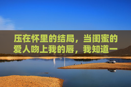 压在怀里的结局，当闺蜜的爱人吻上我的唇，我知道一切都完了，闺蜜的爱人吻上我唇，结局压在怀里