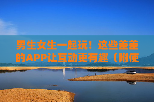 男生女生一起玩！这些差差的APP让互动更有趣（附使用指南）男女互动神器！差差APP使用指南，一起玩更有趣