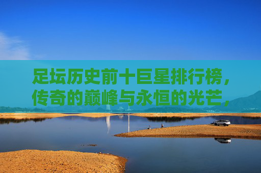 足坛历史前十巨星排行榜，传奇的巅峰与永恒的光芒，足坛历史前十巨星，传奇的巅峰与永恒光芒