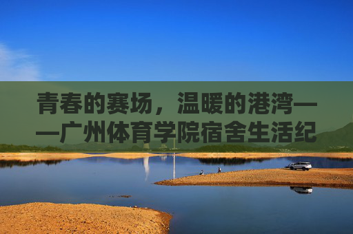 青春的赛场，温暖的港湾——广州体育学院宿舍生活纪实