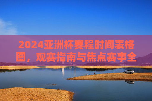 2024亚洲杯赛程时间表格图，观赛指南与焦点赛事全解析，2024亚洲杯赛程时间表、观赛指南与焦点赛事全解析