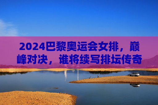2024巴黎奥运会女排,巅峰对决,谁将续写排坛传奇? 2024巴黎奥运会女排,巅峰对决,谁将续写排坛传奇?