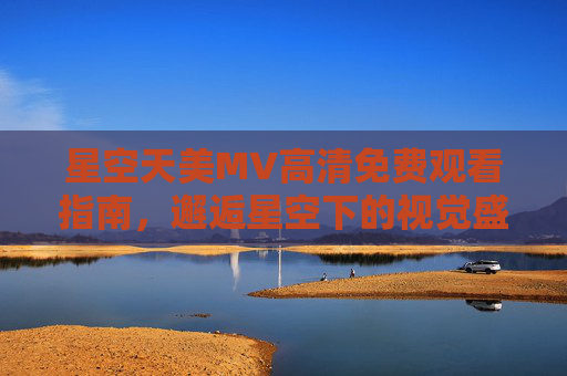 星空天美MV高清免费观看指南，邂逅星空下的视觉盛宴，星空天美MV高清免费观看指南，邂逅星空下的视觉盛宴