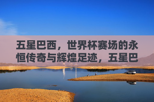 五星巴西，世界杯赛场的永恒传奇与辉煌足迹，五星巴西，世界杯永恒传奇与辉煌足迹