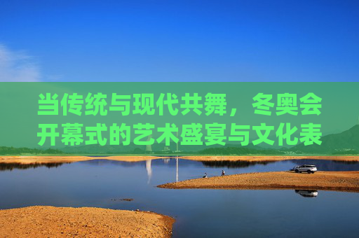 当传统与现代共舞,冬奥会开幕式的艺术盛宴与文化表达,传统与现代共舞,冬奥会开幕式的艺术盛宴与文化表达 当传统与现代共舞,冬奥会开幕式的艺术盛宴与文化表达,传统与现代共舞,冬奥会开幕式的艺术盛宴与文化表达