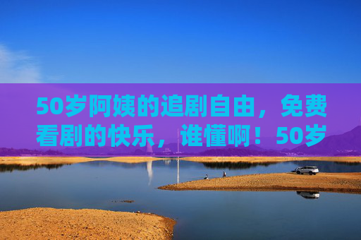 50岁阿姨的追剧自由,免费看剧的快乐,谁懂啊!50岁阿姨的追剧自由,免费快乐谁懂! 50岁阿姨的追剧自由,免费看剧的快乐,谁懂啊!50岁阿姨的追剧自由,免费快乐谁懂!