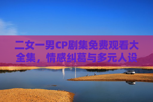 二女一男CP剧集免费观看大全集，情感纠葛与多元人设全解析，二女一男CP剧集全集，情感纠葛与多元人设解析