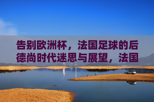 告别欧洲杯，法国足球的后德尚时代迷思与展望，法国足球后德尚时代，告别欧洲杯后的迷思与展望