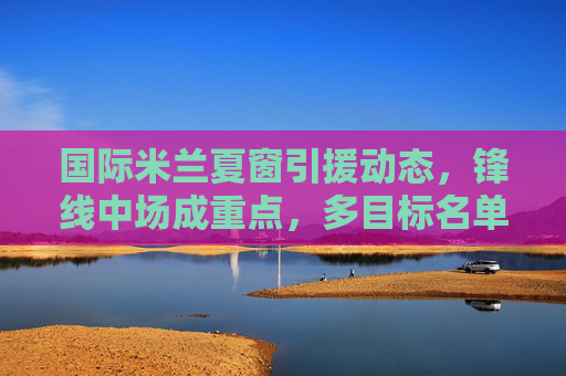 国际米兰夏窗引援动态,锋线中场成重点,多目标名单曝光,国际米兰夏窗引援锋线中场成重点 多目标名单曝光 国际米兰夏窗引援动态,锋线中场成重点,多目标名单曝光,国际米兰夏窗引援锋线中场成重点 多目标名单曝光