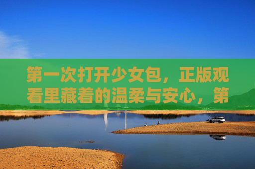 第一次打开少女包，正版观看里藏着的温柔与安心，第一次打开少女包，正版观看里的温柔与安心