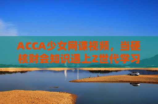 ACCA少女网课视频,当硬核财会知识遇上Z世代学习力 ACCA少女网课视频,当硬核财会知识遇上Z世代学习力