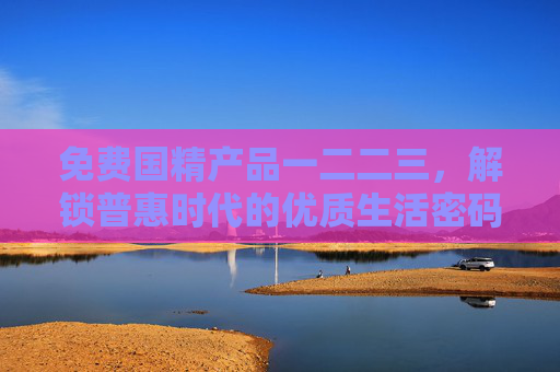 免费国精产品一二二三,解锁普惠时代的优质生活密码,免费国精产品,解锁普惠优质生活 免费国精产品一二二三,解锁普惠时代的优质生活密码,免费国精产品,解锁普惠优质生活
