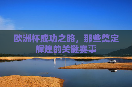 欧洲杯成功之路,那些奠定辉煌的关键赛事 欧洲杯成功之路,那些奠定辉煌的关键赛事
