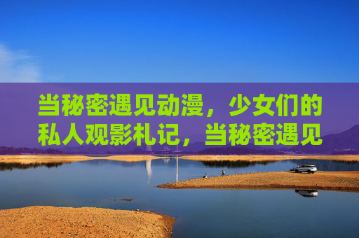当秘密遇见动漫,少女们的私人观影札记,当秘密遇见动漫,少女私人观影札记 当秘密遇见动漫,少女们的私人观影札记,当秘密遇见动漫,少女私人观影札记